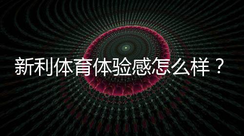 新利体育体验感怎么样?界面、赔率、提现与客服的全面真实评测