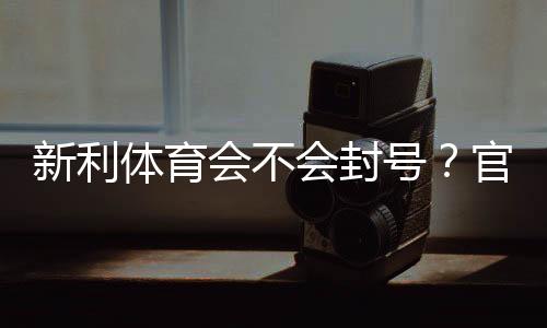 新利体育会不会封号？官方规则解析、常见封号原因与防封实用攻略