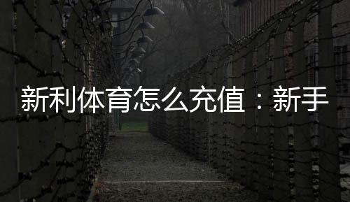 新利体育怎么充值：新手充值步骤、支付方式与安全注意事项全解析