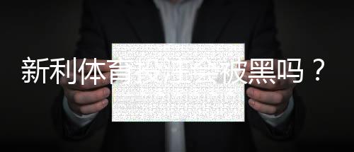 新利体育投注会被黑吗？平台安全性、提款与账号风险全面解析