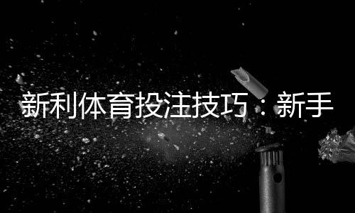 新利体育投注技巧：新手必学实战策略、资金管理与避坑指南
