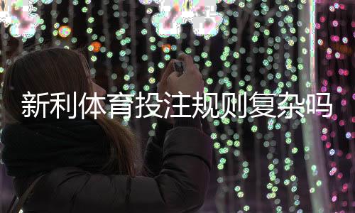 新利体育投注规则复杂吗？新手必看详解与快速上手攻略