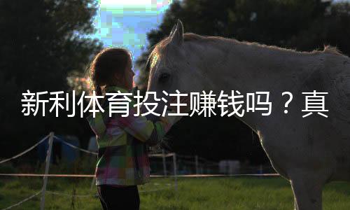 新利体育投注赚钱吗？真实盈利评测与风险解析