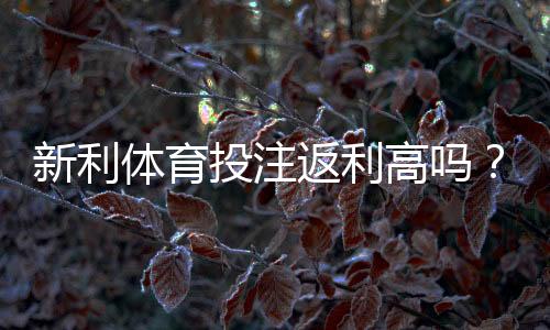 新利体育投注返利高吗？真实评测：返利比例、领取流程与省钱技巧全面解析