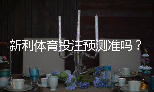 新利体育投注预测准吗？真实准确度评测与实战判断技巧