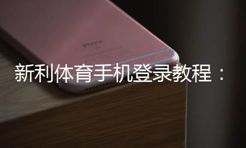 新利体育手机登录教程：官网下载安装、账号注册与快速登录全攻略