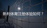 新利体育注册体验如何？最新注册流程、优惠领取与安全性全面评测