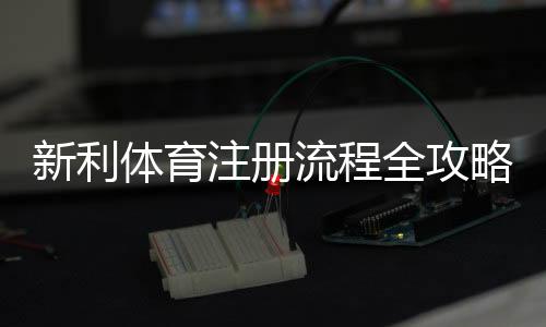新利体育注册流程全攻略：图文步骤、手机与电脑版快速注册教程