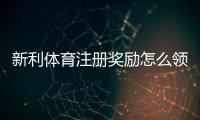 新利体育注册奖励怎么领取？新手必看领取条件、注意事项与实用攻略