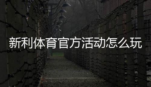 新利体育官方活动怎么玩？最新优惠、参与攻略与规则详解