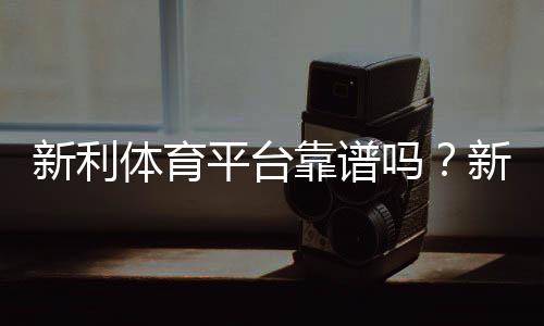 新利体育平台靠谱吗？新手注册、充值、玩法与提款安全全解析