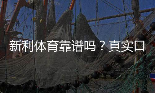 新利体育靠谱吗?真实口碑、平台安全与提现体验全解析