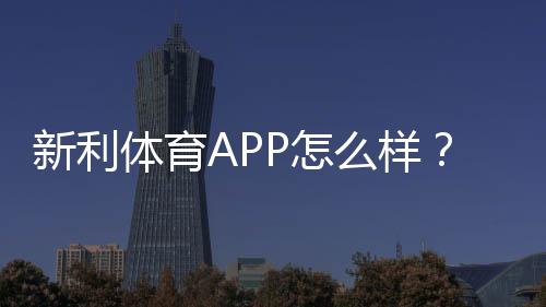 新利体育APP怎么样？2026最新版深度评测：功能、玩法、安全与提现全解析