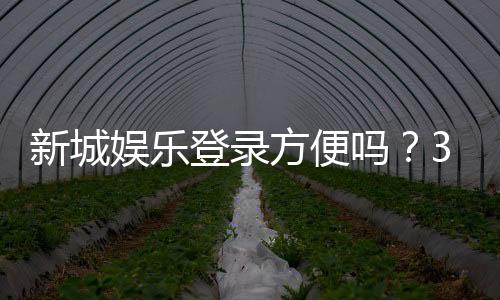新城娱乐登录方便吗？3分钟带你了解注册流程与游戏体验