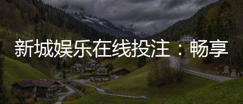 新城娱乐在线投注：畅享真人娱乐与电子游艺的双重魅力