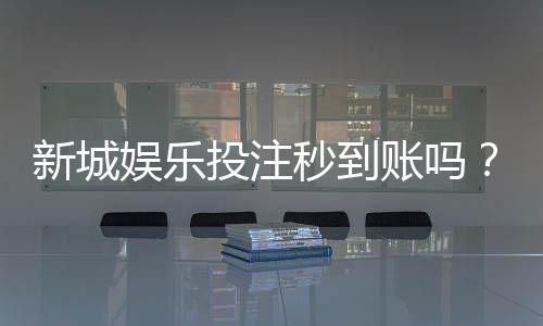 新城娱乐投注秒到账吗？实测到账速度与提款技巧分享
