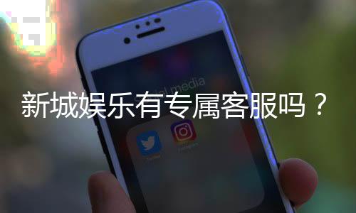 新城娱乐有专属客服吗？为您揭秘VIP一对一服务体验