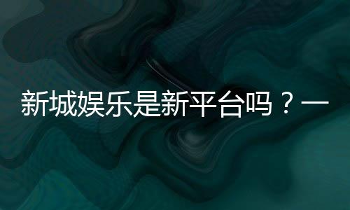 新城娱乐是新平台吗？一探这家新晋平台的特色与优势