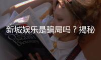 新城娱乐是骗局吗？揭秘真相与玩家真实体验分享