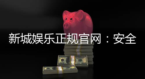 新城娱乐正规官网：安全可靠的在线娱乐平台首选