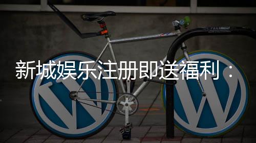 新城娱乐注册即送福利：新人专享豪礼首存加赠彩金翻倍