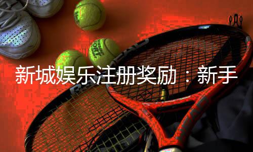 新城娱乐注册奖励：新手礼包与首存优惠详解