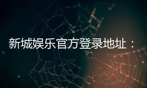 新城娱乐官方登录地址：畅享顶级棋牌电游的尊贵体验