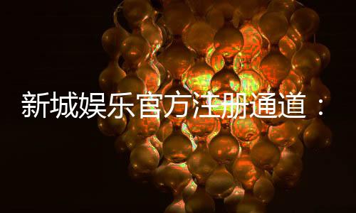 新城娱乐官方注册通道：快速开户指南与独家优惠解析