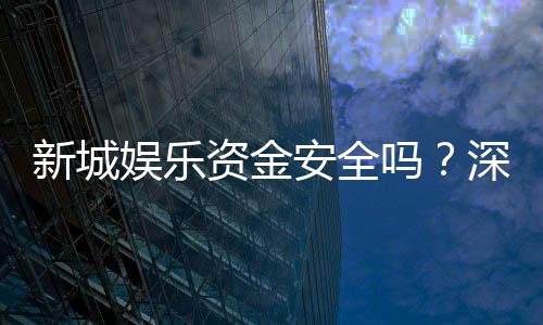 新城娱乐资金安全吗？深度解析平台资金保障措施