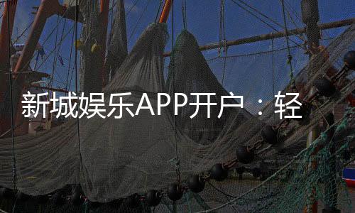 新城娱乐APP开户：轻松注册领豪礼畅享顶级游戏体验