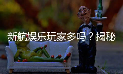 新航娱乐玩家多吗？揭秘平台人气与真实体验