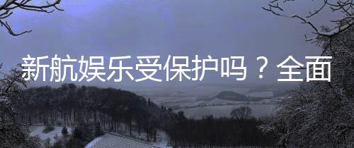 新航娱乐受保护吗？全面解析其安全性与玩家保障措施