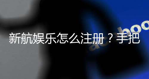 新航娱乐怎么注册？手把手教你快速完成账号开通