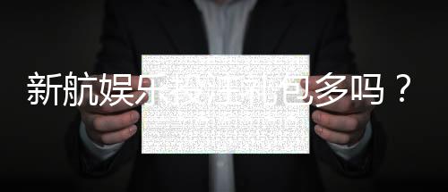 新航娱乐投注礼包多吗？揭秘新手礼包与高返水福利
