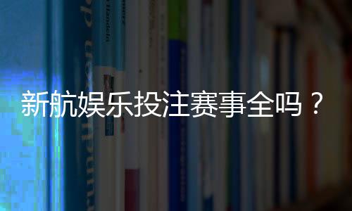 新航娱乐投注赛事全吗?最新赛事覆盖与玩法解析