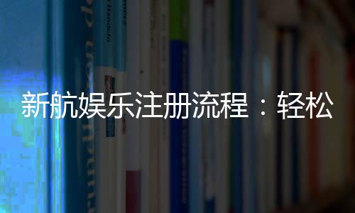 新航娱乐注册流程：轻松三步完成账号开通与首存优惠领取
