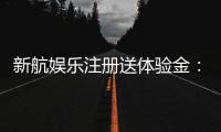 新航娱乐注册送体验金：畅享新手礼遇与高额彩金