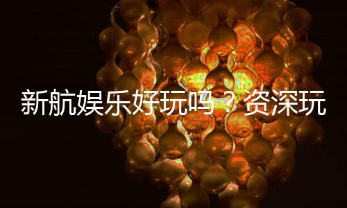新航娱乐好玩吗？资深玩家带你揭秘真实体验与赢钱技巧