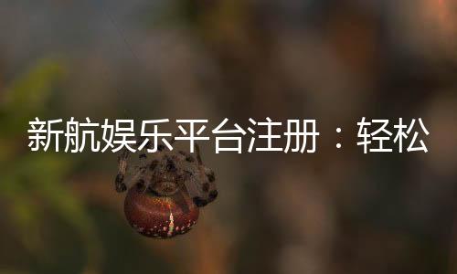 新航娱乐平台注册：轻松完成开户畅享顶级游戏体验