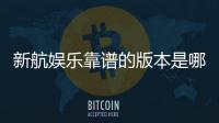 新航娱乐靠谱的版本是哪一个？资深玩家实测推荐这版最稳
