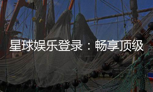 星球娱乐登录：畅享顶级棋牌电游的尊贵体验