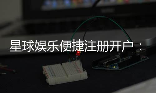 星球娱乐便捷注册开户：三步完成快速开户畅享顶级游戏体验