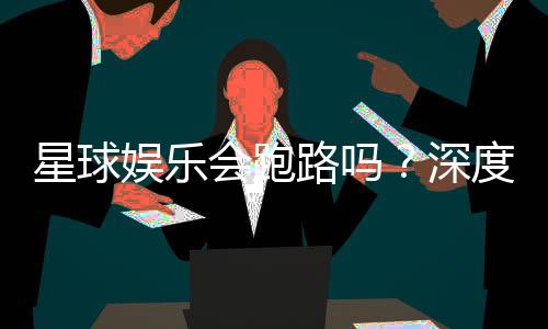 星球娱乐会跑路吗？深度解析平台可靠性与资金安全策略