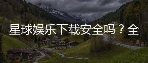 星球娱乐下载安全吗？全面解析平台安全性与下载注意事项