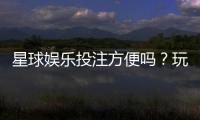 星球娱乐投注方便吗？玩家实测体验分享
