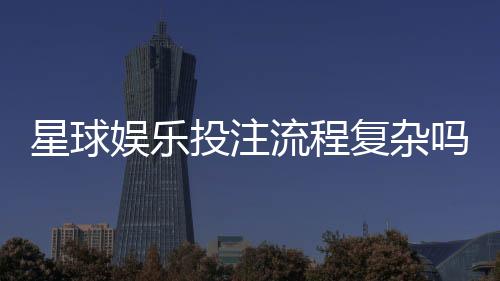 星球娱乐投注流程复杂吗？新手3分钟掌握完整操作指南