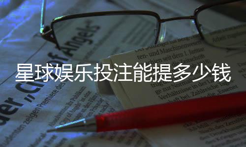 星球娱乐投注能提多少钱？揭秘提款额度与到账时间