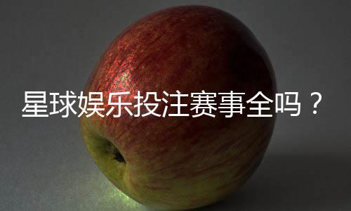 星球娱乐投注赛事全吗？带你了解最新赛事覆盖与玩法解析
