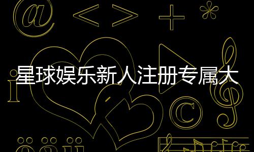 星球娱乐新人注册专属大礼包：首存即送888元彩金与VIP特权