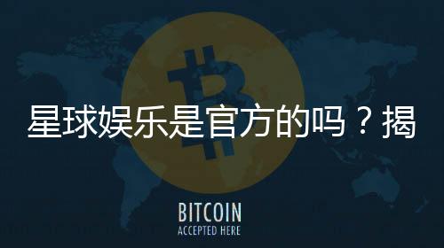 星球娱乐是官方的吗？揭秘平台背景与安全认证信息